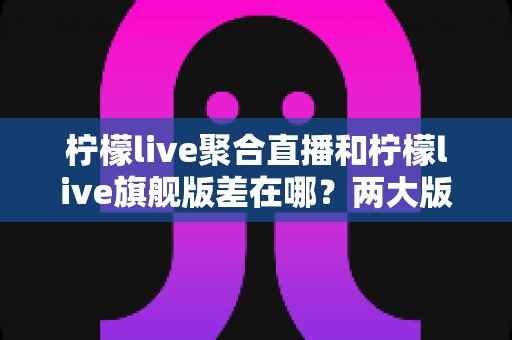 柠檬live聚合直播和柠檬live旗舰版差在哪？两大版本核心区别全解析与选择指南