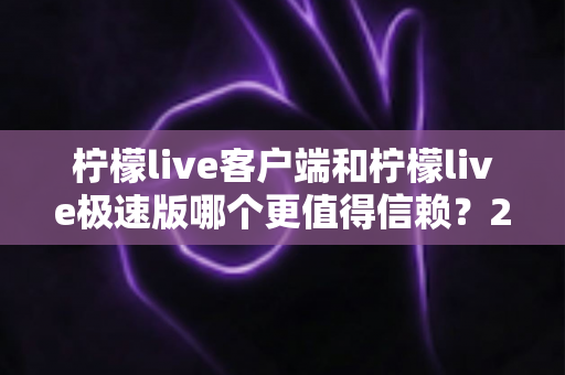 柠檬live客户端和柠檬live极速版哪个更值得信赖？2024深度评测与选择指南