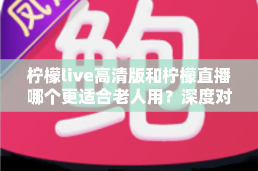 柠檬live高清版和柠檬直播哪个更适合老人用？深度对比分析助您为父母选对直播软件