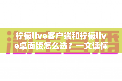 柠檬live客户端和柠檬live桌面版怎么选?一文读懂两大版本的核心差异与选购指南 柠檬live客户端和柠檬live桌面版怎么选?一文读懂两大版本的核心差异与选购指南