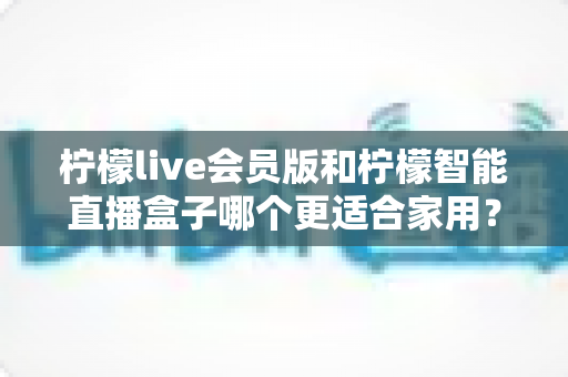 柠檬live会员版和柠檬智能直播盒子哪个更适合家用?家庭影音直播设备深度测评与选购指南 柠檬live会员版和柠檬智能直播盒子哪个更适合家用?家庭影音直播设备深度测评与选购指南