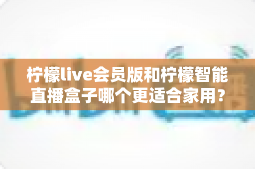 柠檬live会员版和柠檬智能直播盒子哪个更适合家用?家庭影音直播设备深度测评与选购指南 柠檬live会员版和柠檬智能直播盒子哪个更适合家用?家庭影音直播设备深度测评与选购指南