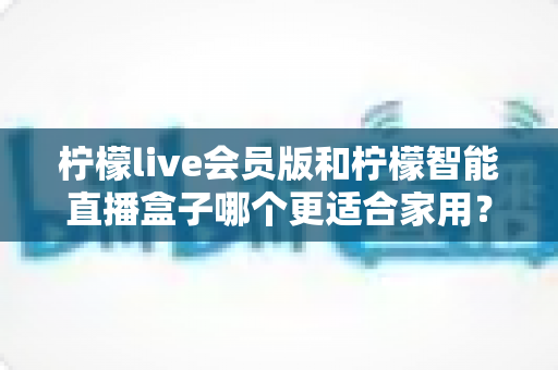 柠檬live会员版和柠檬智能直播盒子哪个更适合家用?家庭影音直播设备深度测评与选购指南 柠檬live会员版和柠檬智能直播盒子哪个更适合家用?家庭影音直播设备深度测评与选购指南