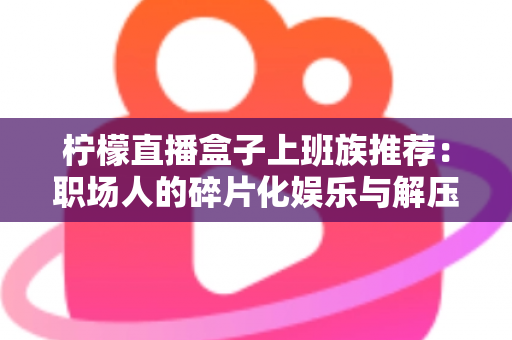 柠檬直播盒子上班族推荐:职场人的碎片化娱乐与解压新选择 柠檬直播盒子上班族推荐:职场人的碎片化娱乐与解压新选择