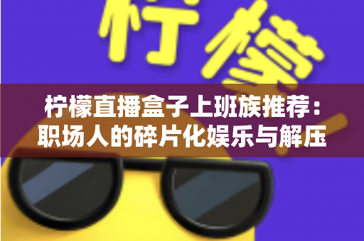 柠檬直播盒子上班族推荐:职场人的碎片化娱乐与解压新选择 柠檬直播盒子上班族推荐:职场人的碎片化娱乐与解压新选择