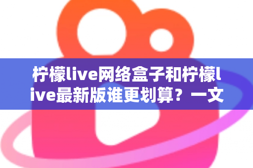 柠檬live网络盒子和柠檬live最新版谁更划算？一文看懂选购指南与省钱攻略