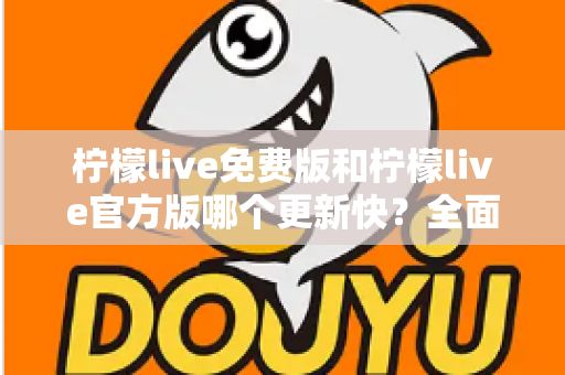 柠檬live免费版和柠檬live官方版哪个更新快?全面对比解析与实用选择指南 柠檬live免费版和柠檬live官方版哪个更新快?全面对比解析与实用选择指南