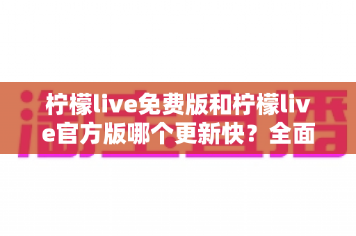 柠檬live免费版和柠檬live官方版哪个更新快?全面对比解析与实用选择指南 柠檬live免费版和柠檬live官方版哪个更新快?全面对比解析与实用选择指南