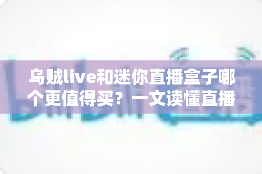 乌贼live和迷你直播盒子哪个更值得买？一文读懂直播设备选购攻略