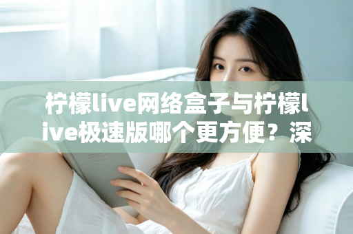 柠檬live网络盒子与柠檬live极速版哪个更方便？深度对比助你一键选对版本