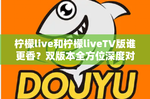 柠檬live和柠檬liveTV版谁更香?双版本全方位深度对比,看完就知道怎么选 柠檬live和柠檬liveTV版谁更香?双版本全方位深度对比,看完就知道怎么选