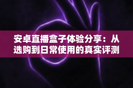 安卓直播盒子体验分享:从选购到日常使用的真实评测与全面指南 安卓直播盒子体验分享:从选购到日常使用的真实评测与全面指南