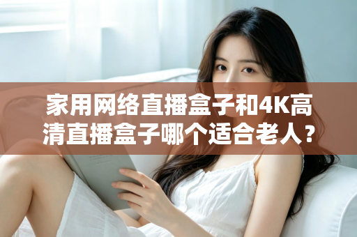 家用网络直播盒子和4K高清直播盒子哪个适合老人?一篇文章讲透选购要点,帮父母选对不踩坑 家用网络直播盒子和4K高清直播盒子哪个适合老人?一篇文章讲透选购要点,帮父母选对不踩坑