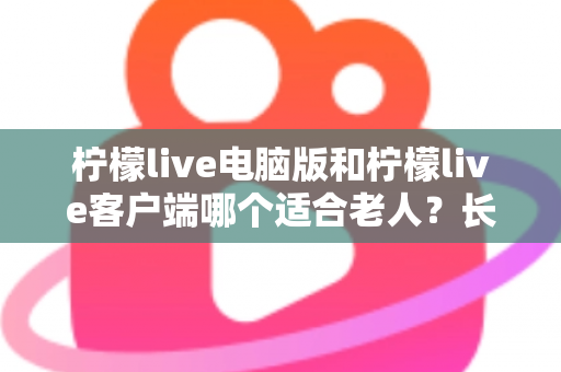 柠檬live电脑版和柠檬live客户端哪个适合老人?长辈看直播的最佳选择全解析 柠檬live电脑版和柠檬live客户端哪个适合老人?长辈看直播的最佳选择全解析