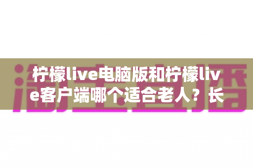 柠檬live电脑版和柠檬live客户端哪个适合老人?长辈看直播的最佳选择全解析 柠檬live电脑版和柠檬live客户端哪个适合老人?长辈看直播的最佳选择全解析