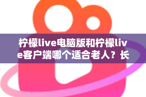 柠檬live电脑版和柠檬live客户端哪个适合老人？长辈看直播的最佳选择全解析