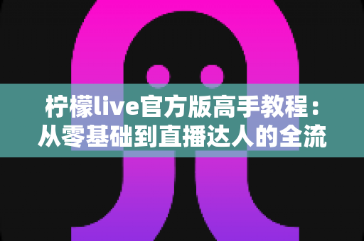 柠檬live官方版高手教程:从零基础到直播达人的全流程实战指南 柠檬live官方版高手教程:从零基础到直播达人的全流程实战指南