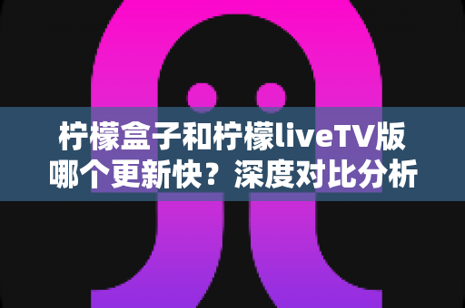 柠檬盒子和柠檬liveTV版哪个更新快？深度对比分析助你选出心仪的电视观影利器
