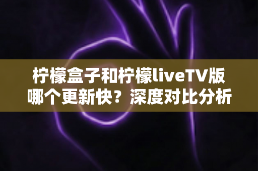 柠檬盒子和柠檬liveTV版哪个更新快？深度对比分析助你选出心仪的电视观影利器