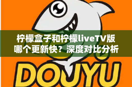 柠檬盒子和柠檬liveTV版哪个更新快？深度对比分析助你选出心仪的电视观影利器