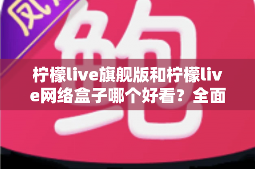 柠檬live旗舰版和柠檬live网络盒子哪个好看?全面对比评测助你一键选对不踩坑 柠檬live旗舰版和柠檬live网络盒子哪个好看?全面对比评测助你一键选对不踩坑