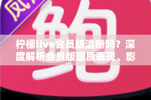 柠檬live会员版清晰吗？深度解析会员版画质表现、影响因素与开通建议