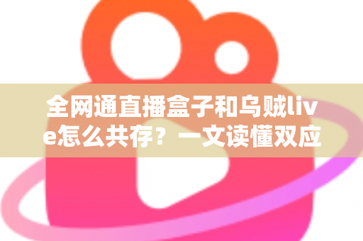 全网通直播盒子和乌贼live怎么共存？一文读懂双应用安装、配置与优化全攻略