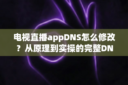 电视直播appDNS怎么修改？从原理到实操的完整DNS设置指南，助你畅享流畅直播体验