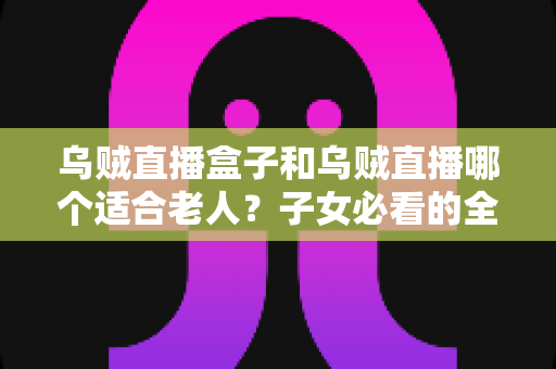 乌贼直播盒子和乌贼直播哪个适合老人?子女必看的全面对比与选购指南 乌贼直播盒子和乌贼直播哪个适合老人?子女必看的全面对比与选购指南