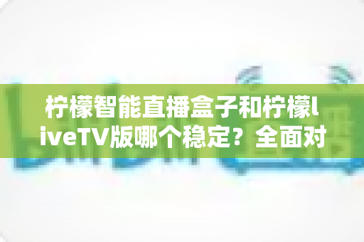 柠檬智能直播盒子和柠檬liveTV版哪个稳定？全面对比分析与选购避坑指南
