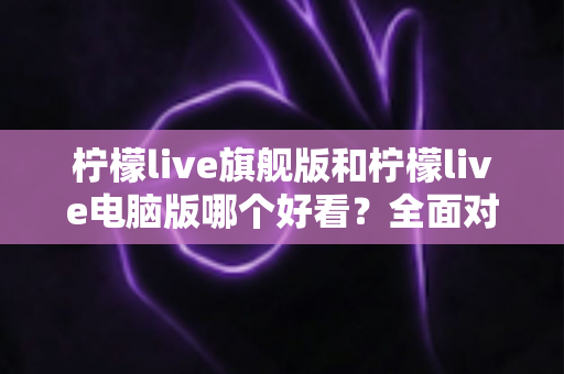 柠檬live旗舰版和柠檬live电脑版哪个好看？全面对比评测帮你找到最适合的版本