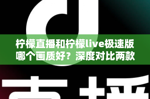 柠檬直播和柠檬live极速版哪个画质好？深度对比两款应用的画质表现与选择攻略