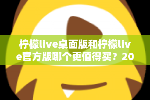 柠檬live桌面版和柠檬live官方版哪个更值得买?2024最新双版本深度对比与选购指南 柠檬live桌面版和柠檬live官方版哪个更值得买?2024最新双版本深度对比与选购指南