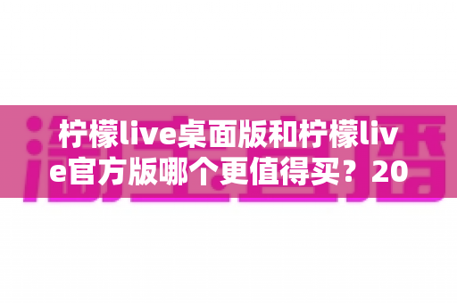 柠檬live桌面版和柠檬live官方版哪个更值得买？2024最新双版本深度对比与选购指南