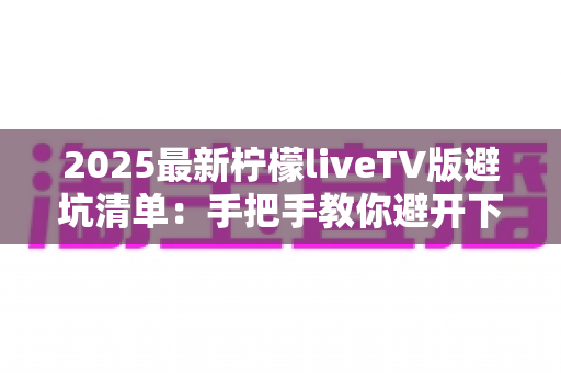 2025最新柠檬liveTV版避坑清单：手把手教你避开下载、安装与使用中的所有陷阱，安心畅享大屏直播体验