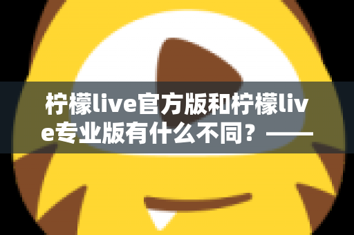 柠檬live官方版和柠檬live专业版有什么不同？——全面解析两大版本差异，帮你选对不踩坑