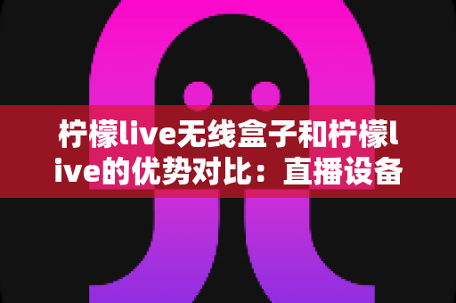 柠檬live无线盒子和柠檬live的优势对比:直播设备怎么选?一篇看懂区别、优点与选购建议 柠檬live无线盒子和柠檬live的优势对比:直播设备怎么选?一篇看懂区别、优点与选购建议