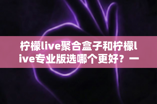 柠檬live聚合盒子和柠檬live专业版选哪个更好?一文读懂两者差异,帮你做出最适合自己的选择 柠檬live聚合盒子和柠檬live专业版选哪个更好?一文读懂两者差异,帮你做出最适合自己的选择