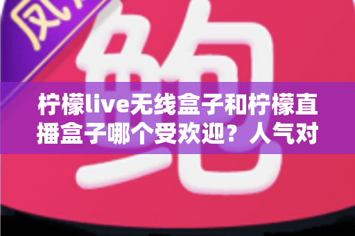 柠檬live无线盒子和柠檬直播盒子哪个受欢迎?人气对比与选购全指南 柠檬live无线盒子和柠檬直播盒子哪个受欢迎?人气对比与选购全指南