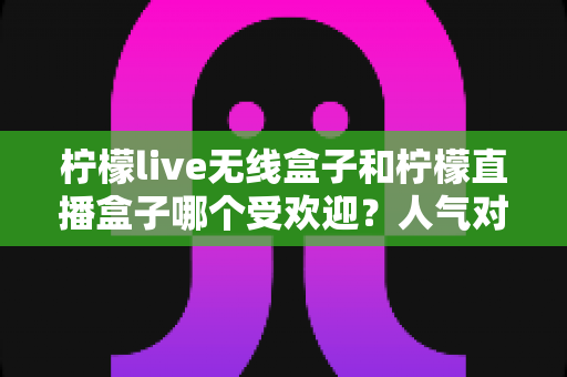 柠檬live无线盒子和柠檬直播盒子哪个受欢迎?人气对比与选购全指南 柠檬live无线盒子和柠檬直播盒子哪个受欢迎?人气对比与选购全指南