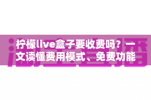柠檬live盒子要收费吗？一文读懂费用模式、免费功能与避坑指南