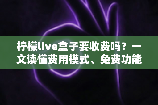 柠檬live盒子要收费吗？一文读懂费用模式、免费功能与避坑指南