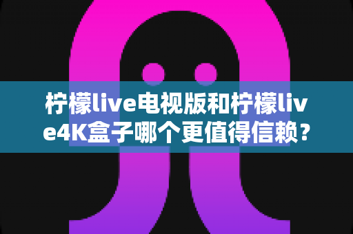 柠檬live电视版和柠檬live4K盒子哪个更值得信赖？深度对比评测助你明智选购