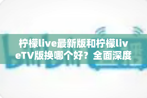 柠檬live最新版和柠檬liveTV版换哪个好?全面深度对比评测与实用选择指南 柠檬live最新版和柠檬liveTV版换哪个好?全面深度对比评测与实用选择指南