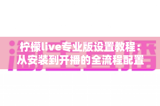 柠檬live专业版设置教程:从安装到开播的全流程配置指南 柠檬live专业版设置教程:从安装到开播的全流程配置指南