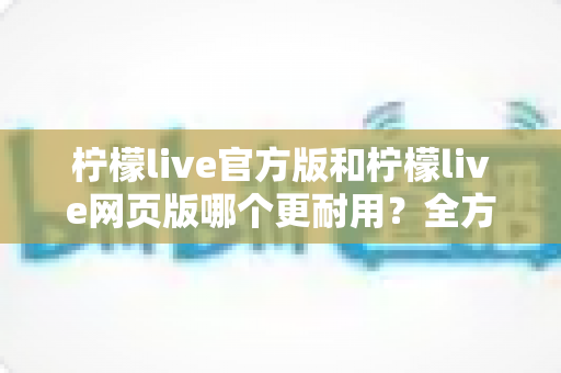 柠檬live官方版和柠檬live网页版哪个更耐用?全方位稳定性对比与选择指南 柠檬live官方版和柠檬live网页版哪个更耐用?全方位稳定性对比与选择指南