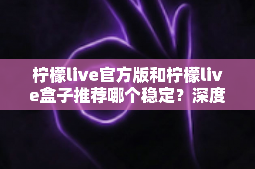 柠檬live官方版和柠檬live盒子推荐哪个稳定?深度对比分析与选择全攻略 柠檬live官方版和柠檬live盒子推荐哪个稳定?深度对比分析与选择全攻略
