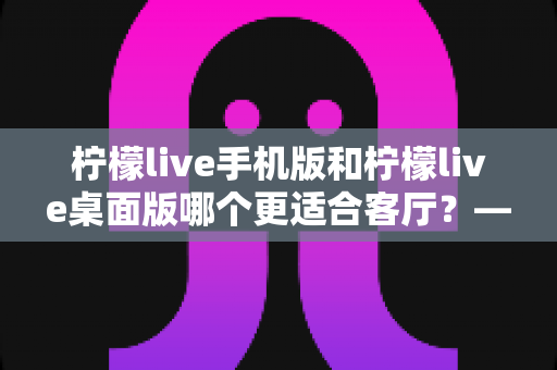柠檬live手机版和柠檬live桌面版哪个更适合客厅？——客厅大屏观看体验全面对比与选购指南