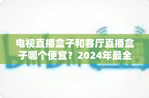 电视直播盒子和客厅直播盒子哪个便宜？2024年最全选购指南与价格对比分析