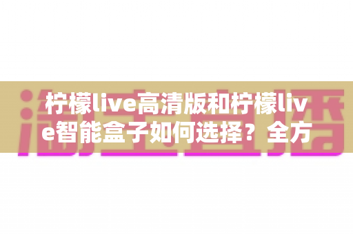柠檬live高清版和柠檬live智能盒子如何选择？全方位对比分析与实用选购指南帮你轻松决策
